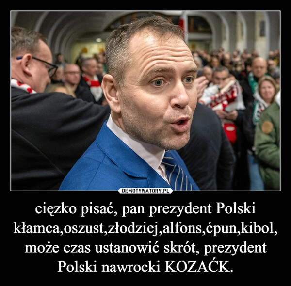 cięzko pisać, pan prezydent Polski kłamca,oszust,złodziej,alfons,ćpun,kibol, może czas ustanowić skrót, prezydent Polski nawrocki KOZAĆK.