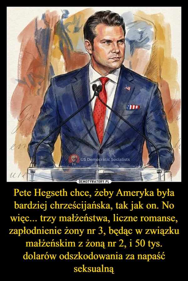 
    Pete Hegseth chce, żeby Ameryka była bardziej chrześcijańska, tak jak on. No więc... trzy małżeństwa, liczne romanse, zapłodnienie żony nr 3, będąc w związku małżeńskim z żoną nr 2, i 50 tys. dolarów odszkodowania za napaść seksualną