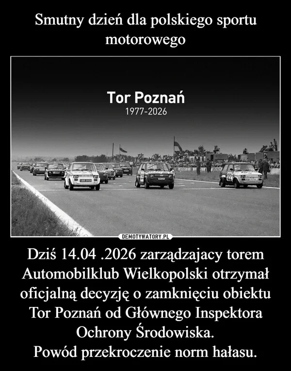 Smutny dzień dla polskiego sportu motorowego Dziś 14.04 .2026 zarządzajacy torem Automobilklub Wielkopolski otrzymał oficjalną decyzję o zamknięciu obiektu Tor Poznań od Głównego Inspektora Ochrony Środowiska. Powód przekroczenie norm hałasu.