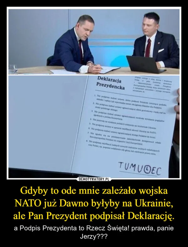 
    Gdyby to ode mnie zależało wojska NATO już Dawno byłyby na Ukrainie, ale Pan Prezydent podpisał Deklarację.