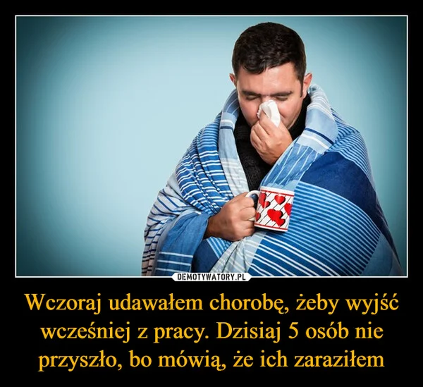 
    Wczoraj udawałem chorobę, żeby wyjść wcześniej z pracy. Dzisiaj 5 osób nie przyszło, bo mówią, że ich zaraziłem