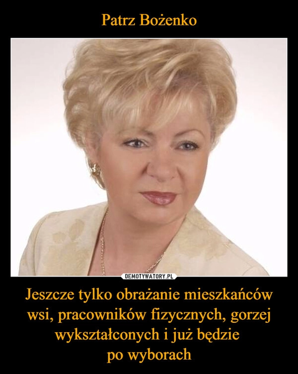 
    Patrz Bożenko Jeszcze tylko obrażanie mieszkańców wsi, pracowników fizycznych, gorzej wykształconych i już będzie 
po wyborach