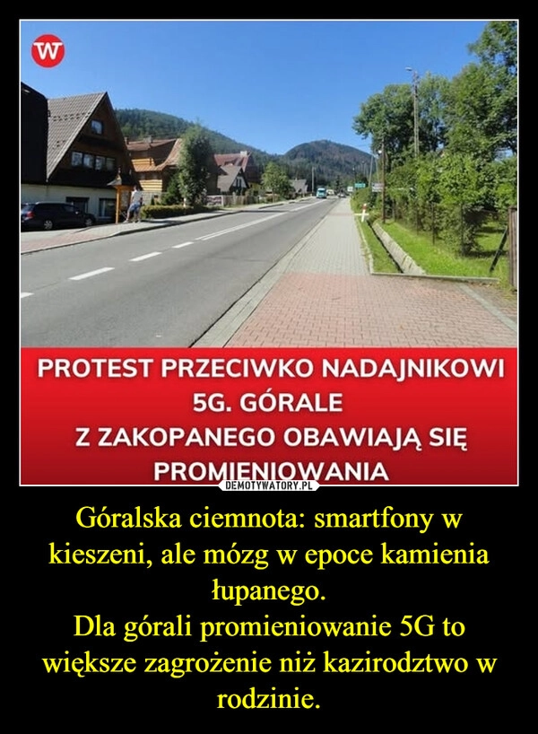 
    Góralska ciemnota: smartfony w kieszeni, ale mózg w epoce kamienia łupanego.
Dla górali promieniowanie 5G to większe zagrożenie niż kazirodztwo w rodzinie.