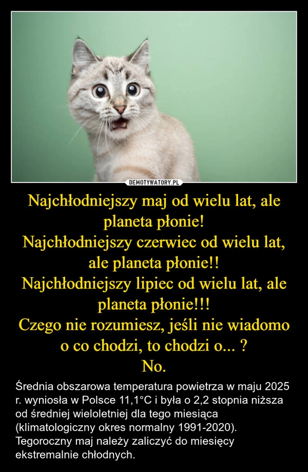 
    Najchłodniejszy maj od wielu lat, ale planeta płonie!
Najchłodniejszy czerwiec od wielu lat, ale planeta płonie!!
Najchłodniejszy lipiec od wielu lat, ale planeta płonie!!!
Czego nie rozumiesz, jeśli nie wiadomo o co chodzi, to chodzi o... ?
No.