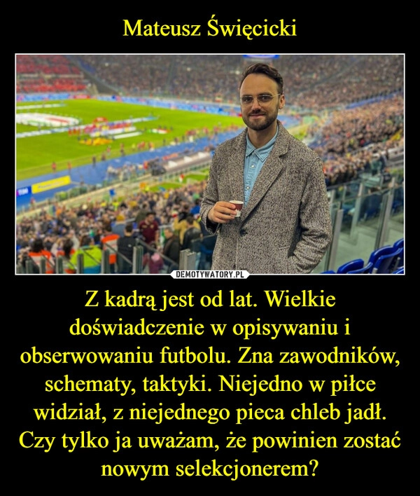 
    Mateusz Święcicki Z kadrą jest od lat. Wielkie doświadczenie w opisywaniu i obserwowaniu futbolu. Zna zawodników, schematy, taktyki. Niejedno w piłce widział, z niejednego pieca chleb jadł. Czy tylko ja uważam, że powinien zostać nowym selekcjonerem?