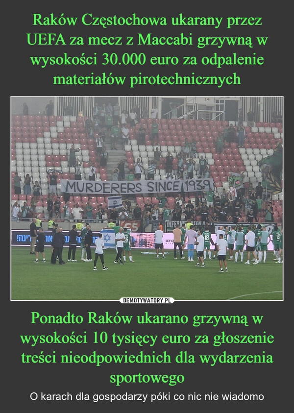 
    Raków Częstochowa ukarany przez UEFA za mecz z Maccabi grzywną w wysokości 30.000 euro za odpalenie materiałów pirotechnicznych Ponadto Raków ukarano grzywną w wysokości 10 tysięcy euro za głoszenie treści nieodpowiednich dla wydarzenia sportowego