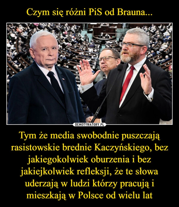 
    Czym się różni PiS od Brauna... Tym że media swobodnie puszczają rasistowskie brednie Kaczyńskiego, bez jakiegokolwiek oburzenia i bez jakiejkolwiek refleksji, że te słowa uderzają w ludzi którzy pracują i mieszkają w Polsce od wielu lat