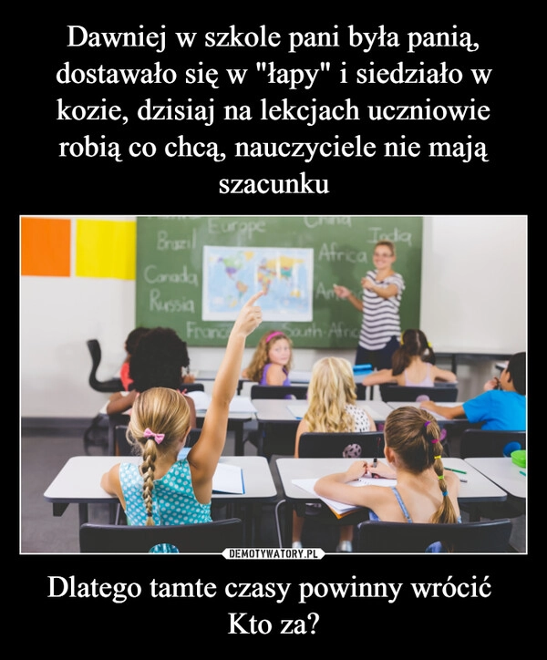 Dawniej w szkole pani była panią, dostawało się w "łapy" i siedziało w kozie, dzisiaj na lekcjach uczniowie robią co chcą, nauczyciele nie mają szacunku Dlatego tamte czasy powinny wrócić 
Kto za?