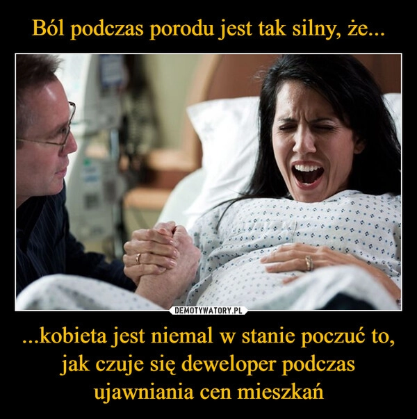 
    Ból podczas porodu jest tak silny, że... ...kobieta jest niemal w stanie poczuć to, jak czuje się deweloper podczas ujawniania cen mieszkań