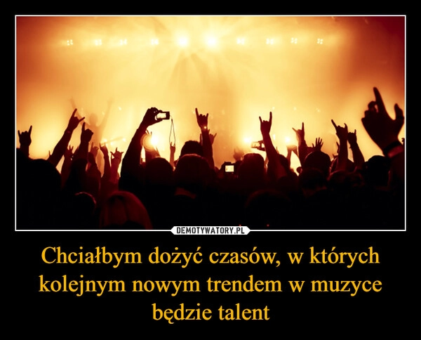 
    Chciałbym dożyć czasów, w których kolejnym nowym trendem w muzyce będzie talent