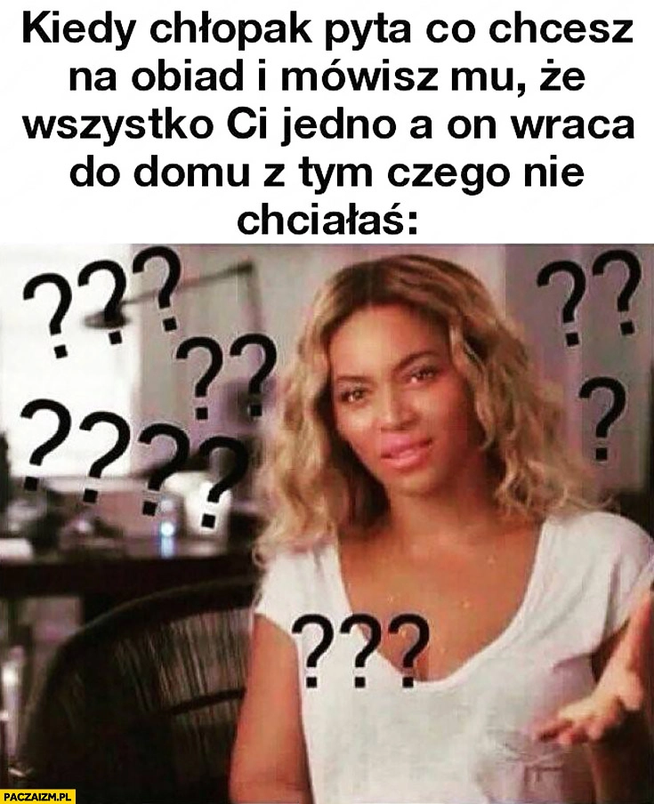 
    Kiedy chłopak pyta co chcesz na obiad i mówisz mu, że wszystko Ci jedno a on wraca do domu z tym czego nie chciałaś Beyonce