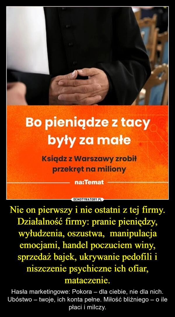 
    Nie on pierwszy i nie ostatni z tej firmy.
Działalność firmy: pranie pieniędzy, wyłudzenia, oszustwa,  manipulacja emocjami, handel poczuciem winy, sprzedaż bajek, ukrywanie pedofili i niszczenie psychiczne ich ofiar, mataczenie.