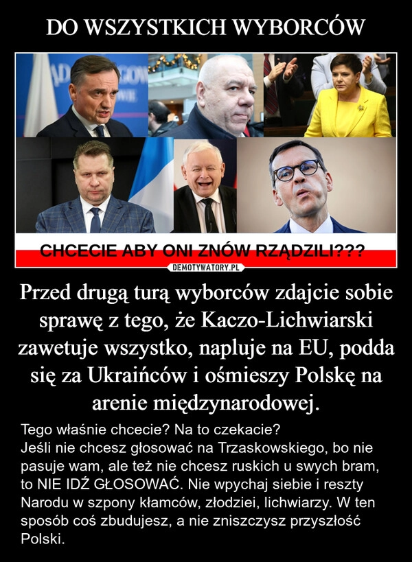 
    DO WSZYSTKICH WYBORCÓW Przed drugą turą wyborców zdajcie sobie sprawę z tego, że Kaczo-Lichwiarski zawetuje wszystko, napluje na EU, podda się za Ukraińców i ośmieszy Polskę na arenie międzynarodowej.