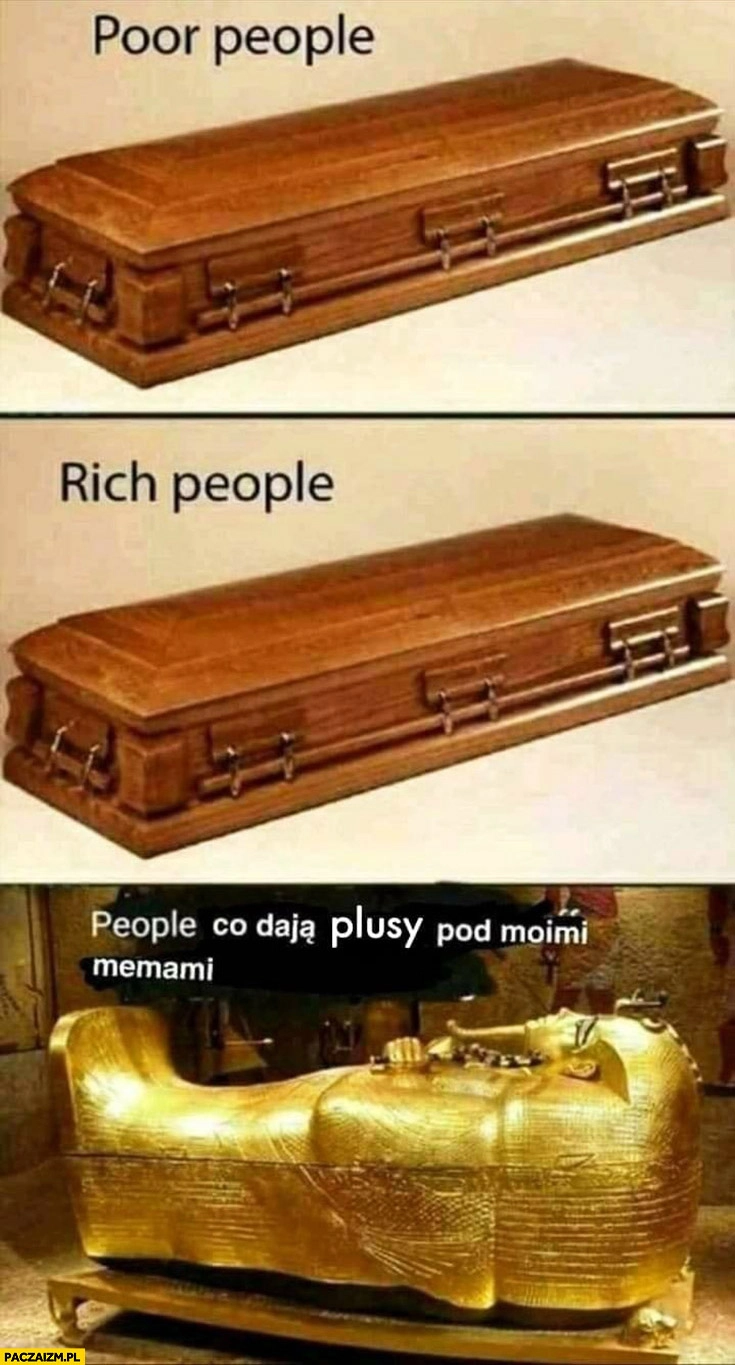 
    Bogaci ludzie, biedni ludzie takie same trumny, ludzie co dają plusy pod moimi memami złota trumna