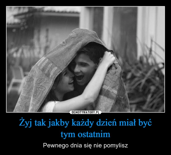 
    Żyj tak jakby każdy dzień miał być
tym ostatnim