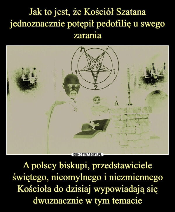 
    Jak to jest, że Kościół Szatana jednoznacznie potępił pedofilię u swego zarania A polscy biskupi, przedstawiciele świętego, nieomylnego i niezmiennego Kościoła do dzisiaj wypowiadają się dwuznacznie w tym temacie