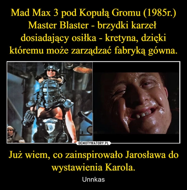 
    Mad Max 3 pod Kopułą Gromu (1985r.)
Master Blaster - brzydki karzeł  dosiadający osiłka - kretyna, dzięki któremu może zarządzać fabryką gówna. Już wiem, co zainspirowało Jarosława do wystawienia Karola.