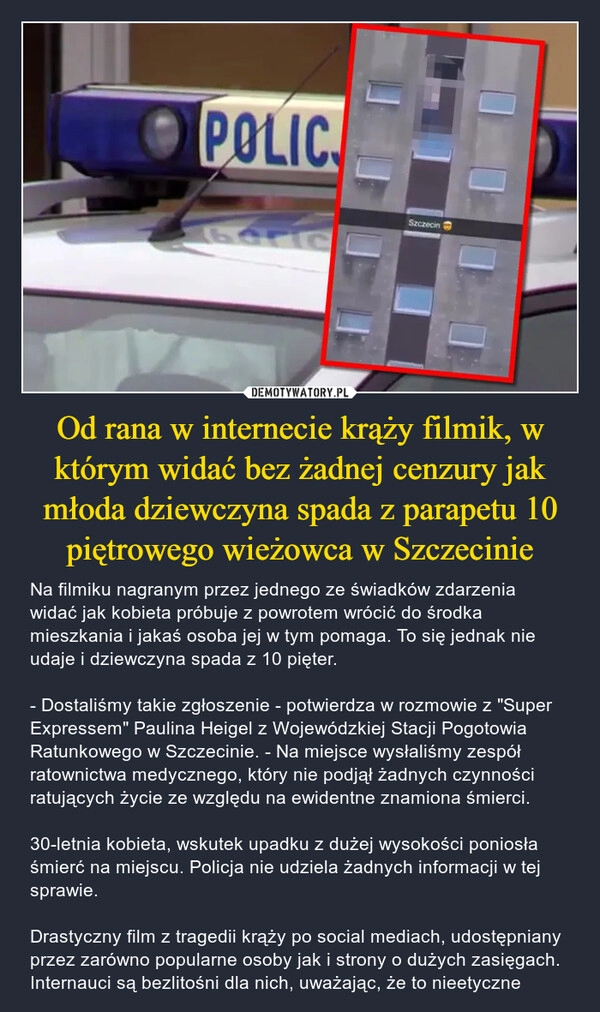 
    
Od rana w internecie krąży filmik, w którym widać bez żadnej cenzury jak młoda dziewczyna spada z parapetu 10 piętrowego wieżowca w Szczecinie 