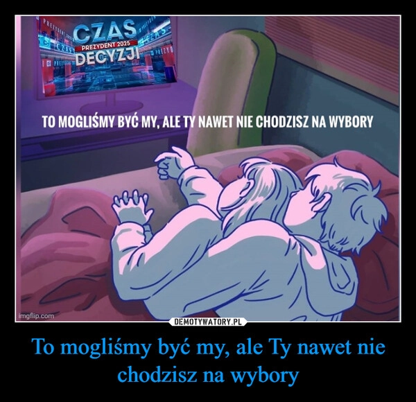 
    To mogliśmy być my, ale Ty nawet nie chodzisz na wybory