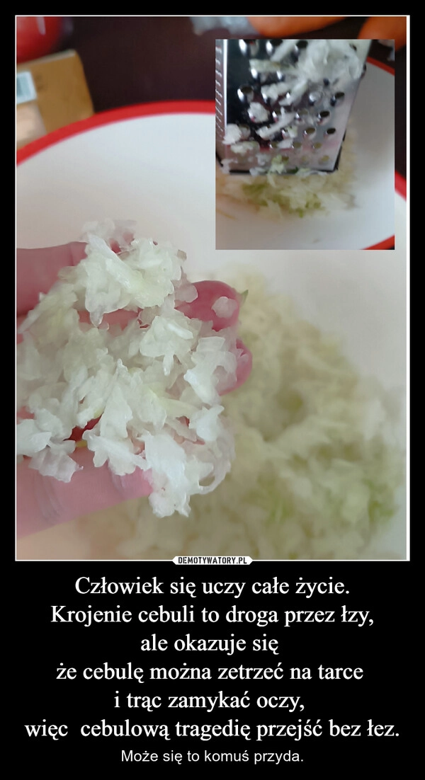 
    Człowiek się uczy całe życie.
Krojenie cebuli to droga przez łzy,
ale okazuje się 
że cebulę można zetrzeć na tarce 
i trąc zamykać oczy, 
więc  cebulową tragedię przejść bez łez.