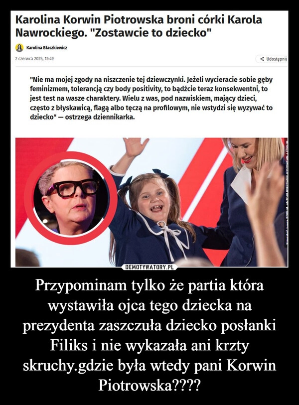 
    Przypominam tylko że partia która wystawiła ojca tego dziecka na prezydenta zaszczuła dziecko posłanki Filiks i nie wykazała ani krzty skruchy.gdzie była wtedy pani Korwin Piotrowska????