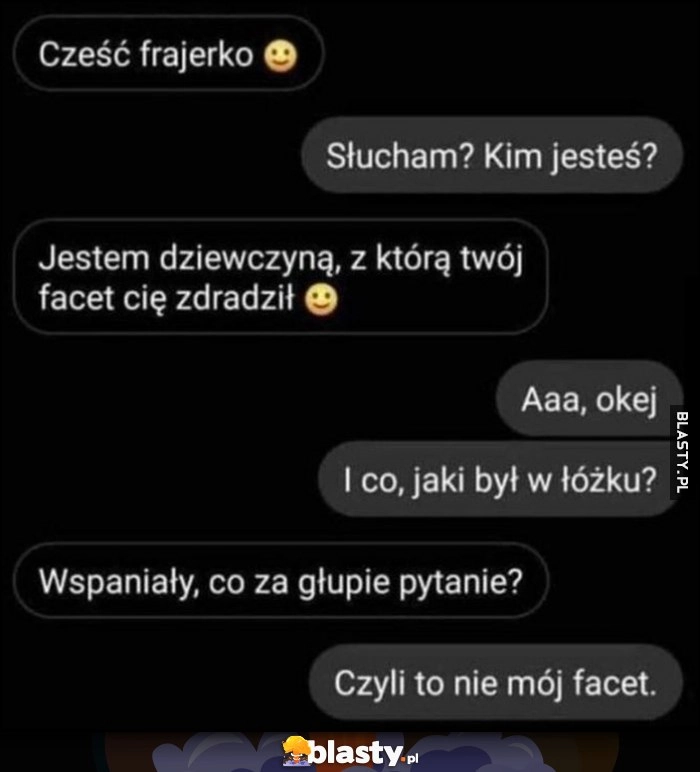 
    Cześć frajerko, jestem dziewczyną, z którą twój facet cię zdradził, i jaki był w łóżku? Wspaniały, czyli to nie mój facet