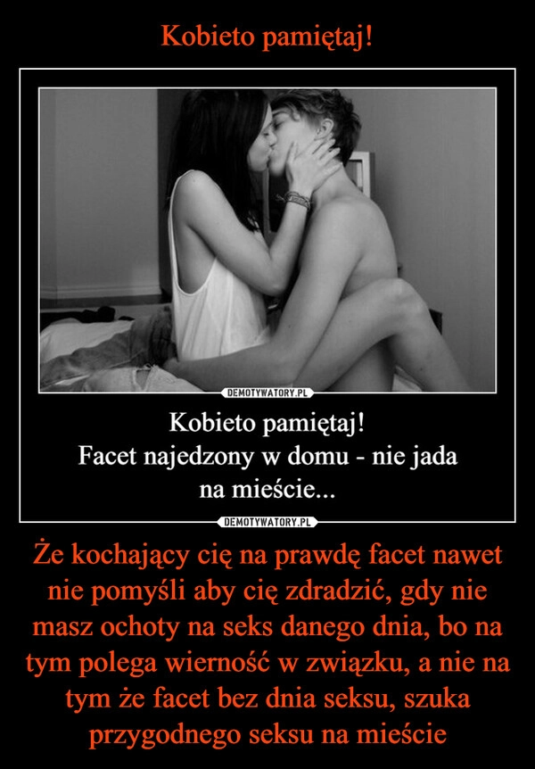 Kobieto pamiętaj! Że kochający cię na prawdę facet nawet nie pomyśli aby cię zdradzić, gdy nie masz ochoty na seks danego dnia, bo na tym polega wierność w związku, a nie na tym że facet bez dnia seksu, szuka przygodnego seksu na mieście