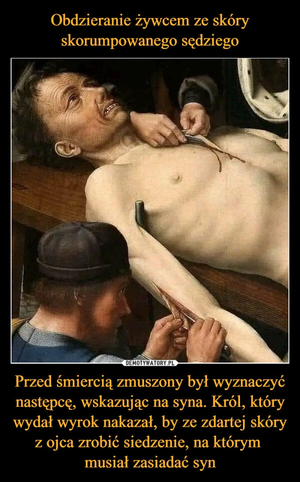 
    
Obdzieranie żywcem ze skóry skorumpowanego sędziego Przed śmiercią zmuszony był wyznaczyć następcę, wskazując na syna. Król, który wydał wyrok nakazał, by ze zdartej skóry z ojca zrobić siedzenie, na którym
musiał zasiadać syn 