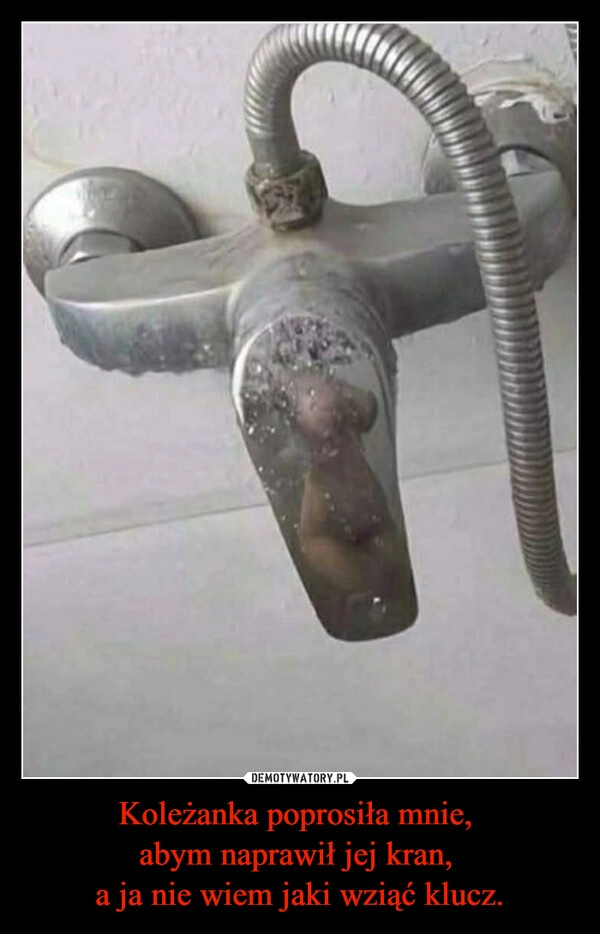 Koleżanka poprosiła mnie, 
abym naprawił jej kran, 
a ja nie wiem jaki wziąć klucz.