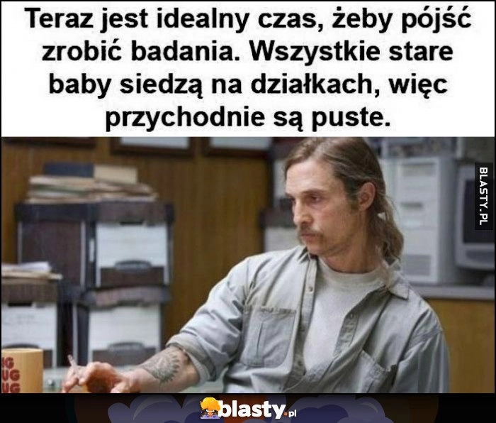 
    Teraz jest idealny czas, żeby pójść zrobić badania, wszystkie stare baby siedzą na działkach, więc przychodnie są puste