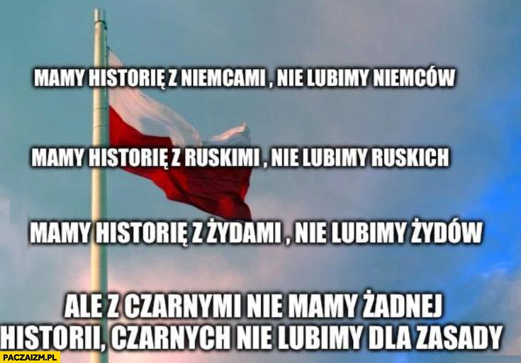 
    Mamy historię z Niemcami nie lubimy Niemców, ruskich, Żydów, z czarnymi nie mamy historii nie lubimy ich dla zasady