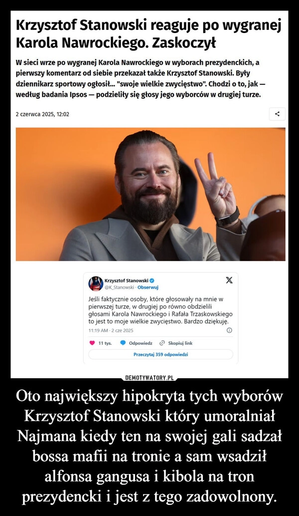 
    Oto największy hipokryta tych wyborów Krzysztof Stanowski który umoralniał Najmana kiedy ten na swojej gali sadzał bossa mafii na tronie a sam wsadził alfonsa gangusa i kibola na tron prezydencki i jest z tego zadowolnony.