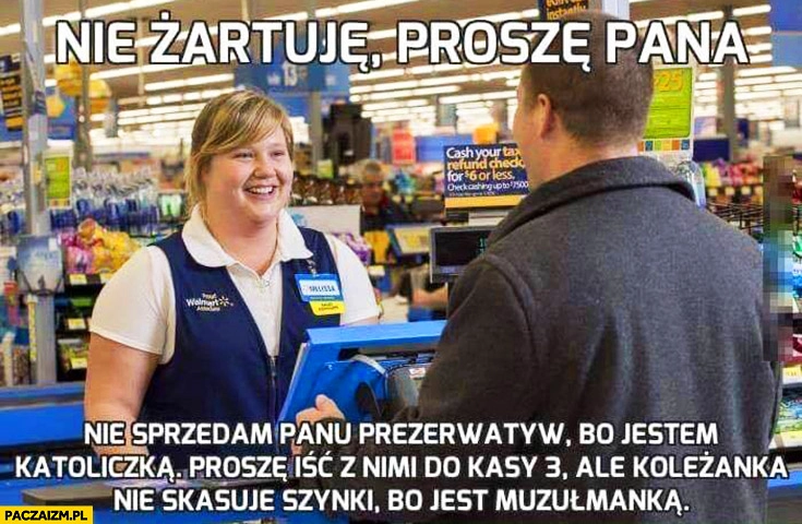 
    Nie żartuję nie sprzedam panu gumek bo jestem katoliczką. Proszę iść do kasy 3 ale koleżanka nie skasuje szynki bo jest muzułmanką zakupy w supermarkecie