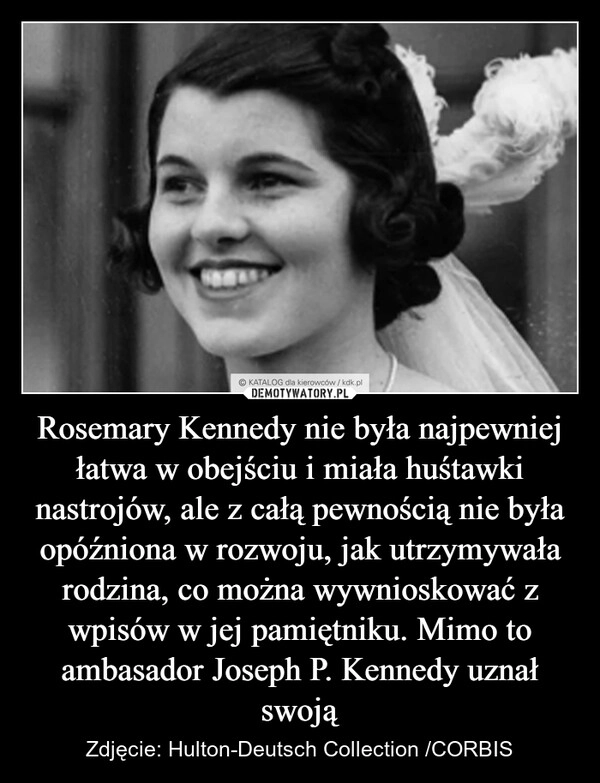 
    Rosemary Kennedy nie była najpewniej łatwa w obejściu i miała huśtawki nastrojów, ale z całą pewnością nie była opóźniona w rozwoju, jak utrzymywała rodzina, co można wywnioskować z wpisów w jej pamiętniku. Mimo to ambasador Joseph P. Kennedy uznał swoją