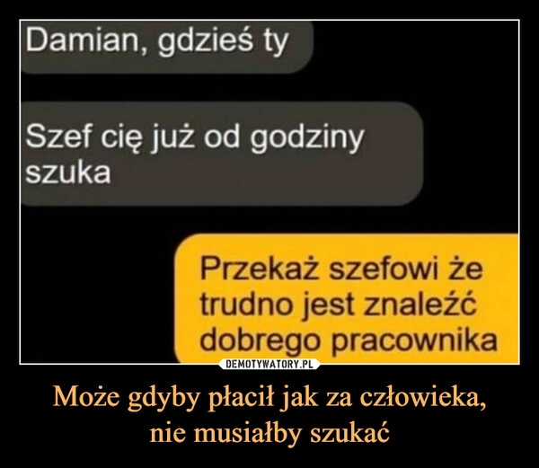 
    Może gdyby płacił jak za człowieka,
nie musiałby szukać
