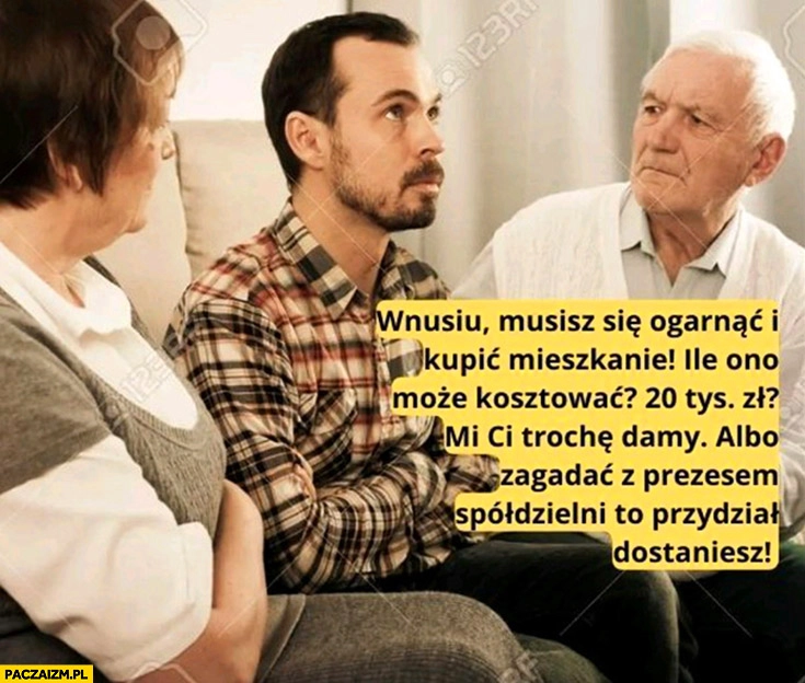 
    Wnusiu musisz kupić mieszkanie, ile ono może kosztować, 20 tysiecy? Albo zagadać z prezesem spółdzielni to przydział dostaniesz