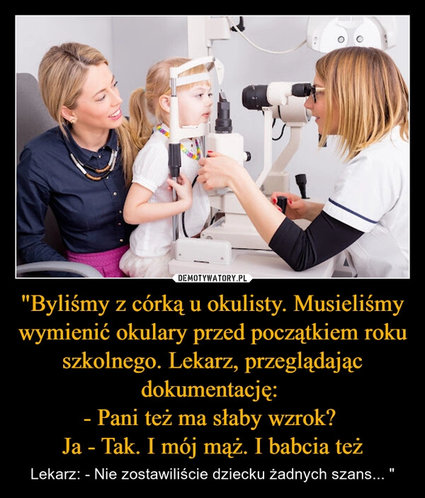 
    "Byliśmy z córką u okulisty. Musieliśmy wymienić okulary przed początkiem roku szkolnego. Lekarz, przeglądając dokumentację: 
- Pani też ma słaby wzrok? 
Ja - Tak. I mój mąż. I babcia też