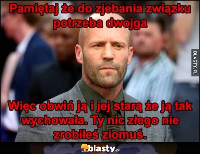 
    Pamiętaj że do rozwalenia związku potrzeba dwojga, więc obwiń ją i jej starą, że ją tak wychowała. Ty nic złego nie zrobiłeś ziomuś Jason Statham