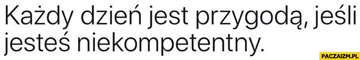 
    Każdy dzień jest przygodą jeśli jesteś niekompetentny