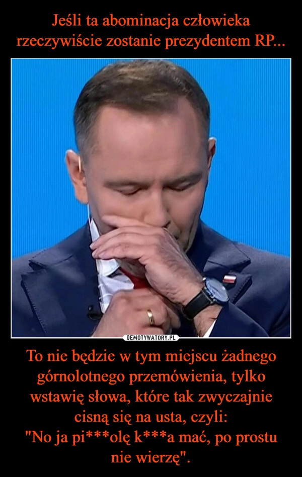 
    Jeśli ta abominacja człowieka rzeczywiście zostanie prezydentem RP... To nie będzie w tym miejscu żadnego górnolotnego przemówienia, tylko wstawię słowa, które tak zwyczajnie cisną się na usta, czyli:
"No ja pi***olę k***a mać, po prostu nie wierzę".