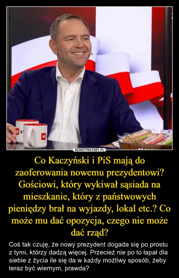 
    Co Kaczyński i PiS mają do zaoferowania nowemu prezydentowi? Gościowi, który wykiwał sąsiada na mieszkanie, który z państwowych pieniędzy brał na wyjazdy, lokal etc.? Co może mu dać opozycja, czego nie może dać rząd?