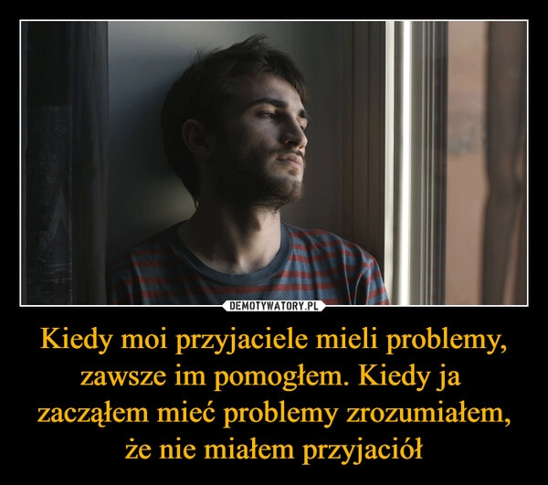 
    Kiedy moi przyjaciele mieli problemy, zawsze im pomogłem. Kiedy ja 
zacząłem mieć problemy zrozumiałem, że nie miałem przyjaciół
