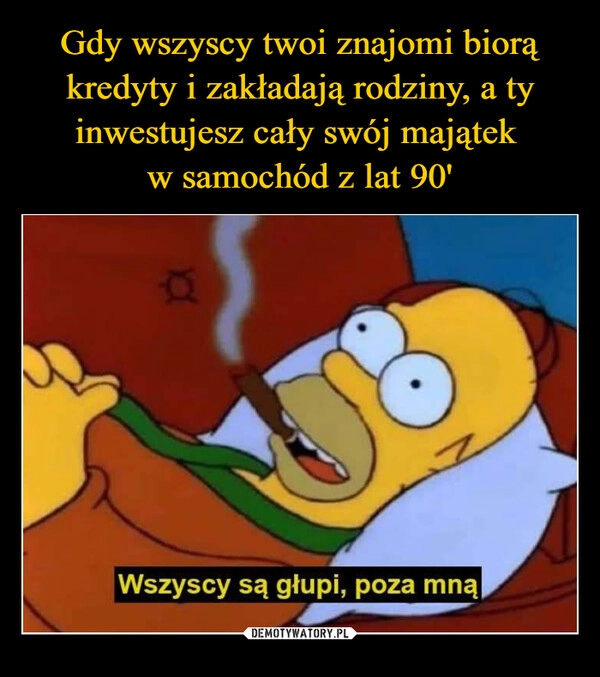 Gdy wszyscy twoi znajomi biorą kredyty i zakładają rodziny, a ty inwestujesz cały swój majątek 
w samochód z lat 90'