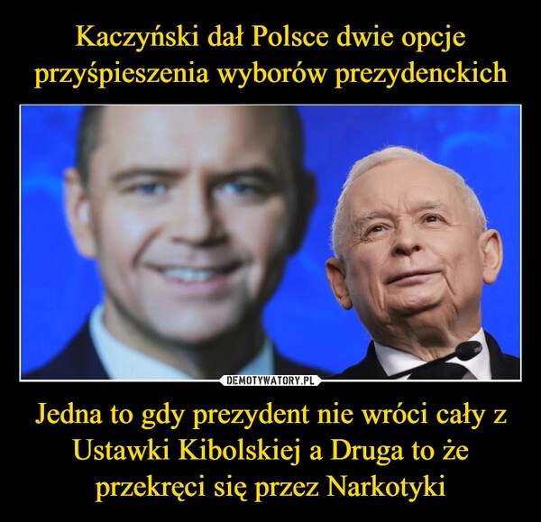 
    Kaczyński dał Polsce dwie opcje przyśpieszenia wyborów prezydenckich Jedna to gdy prezydent nie wróci cały z Ustawki Kibolskiej a Druga to że przekręci się przez Narkotyki