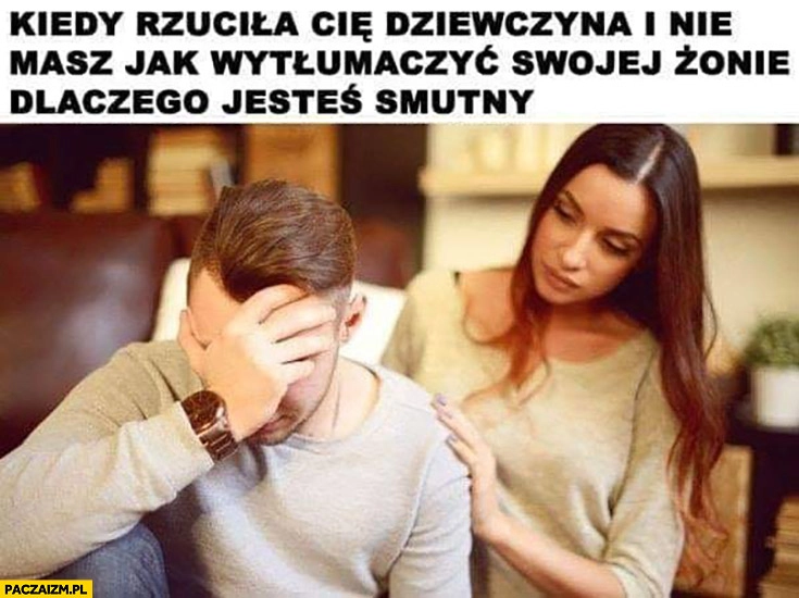
    Kiedy rzuciła Cię dziewczyna i nie masz jak wytłumaczyć swojej żonie dlaczego jesteś smutny