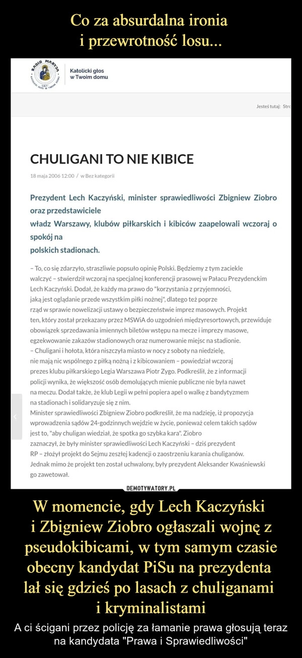 
    Co za absurdalna ironia 
i przewrotność losu... W momencie, gdy Lech Kaczyński 
i Zbigniew Ziobro ogłaszali wojnę z pseudokibicami, w tym samym czasie obecny kandydat PiSu na prezydenta 
lał się gdzieś po lasach z chuliganami 
i kryminalistami