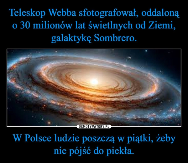 
    Teleskop Webba sfotografował, oddaloną o 30 milionów lat świetlnych od Ziemi, galaktykę Sombrero. W Polsce ludzie poszczą w piątki, żeby nie pójść do piekła.