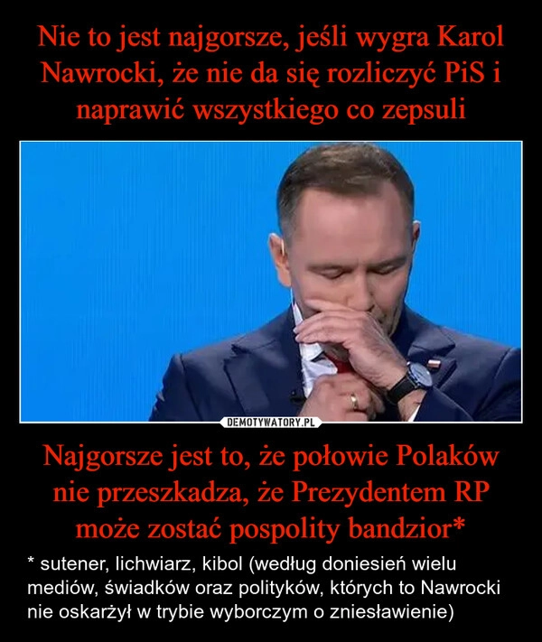 
    Nie to jest najgorsze, jeśli wygra Karol Nawrocki, że nie da się rozliczyć PiS i naprawić wszystkiego co zepsuli Najgorsze jest to, że połowie Polaków nie przeszkadza, że Prezydentem RP może zostać pospolity bandzior*