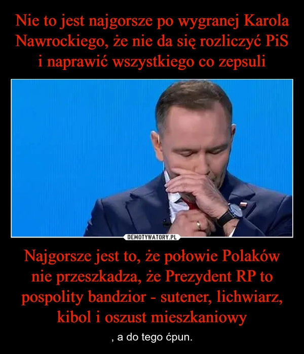 
    Nie to jest najgorsze po wygranej Karola Nawrockiego, że nie da się rozliczyć PiS i naprawić wszystkiego co zepsuli Najgorsze jest to, że połowie Polaków nie przeszkadza, że Prezydent RP to pospolity bandzior - sutener, lichwiarz, kibol i oszust mieszkaniowy