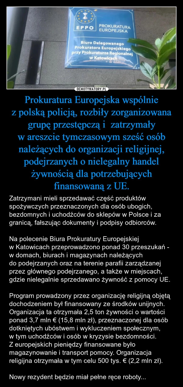 
    Prokuratura Europejska wspólnie z polską policją, rozbiły zorganizowana grupę przestępczą i  zatrzymały w areszcie tymczasowym sześć osób należących do organizacji religijnej, podejrzanych o nielegalny handel żywnością dla potrzebujących finansowaną z UE.